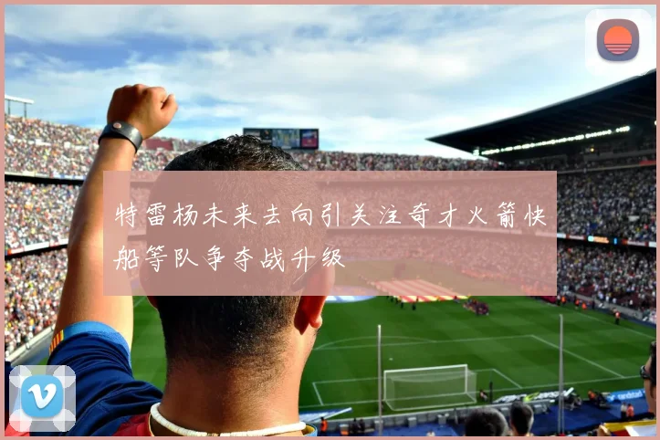 特雷杨未来去向引关注奇才火箭快船等队争夺战升级