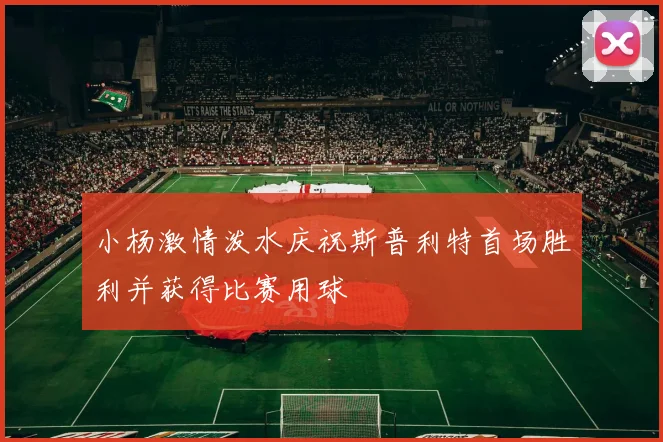 小杨激情泼水庆祝斯普利特首场胜利并获得比赛用球