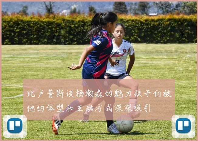 比卢普斯谈杨瀚森的魅力孩子们被他的体型和互动方式深深吸引