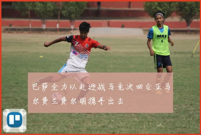 巴萨全力以赴迎战马竞次回合亚马尔费兰费尔明携手出击