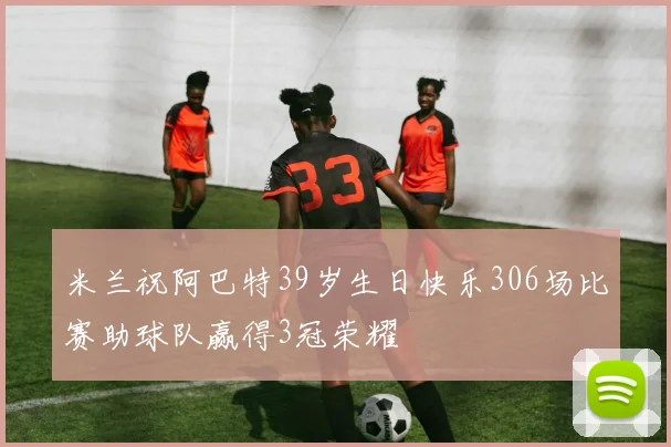 米兰祝阿巴特39岁生日快乐306场比赛助球队赢得3冠荣耀