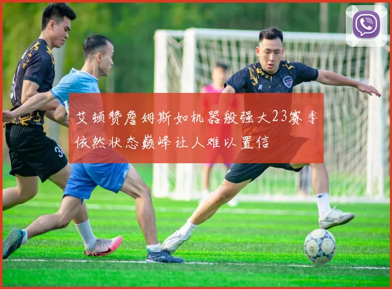 艾顿赞詹姆斯如机器般强大23赛季依然状态巅峰让人难以置信