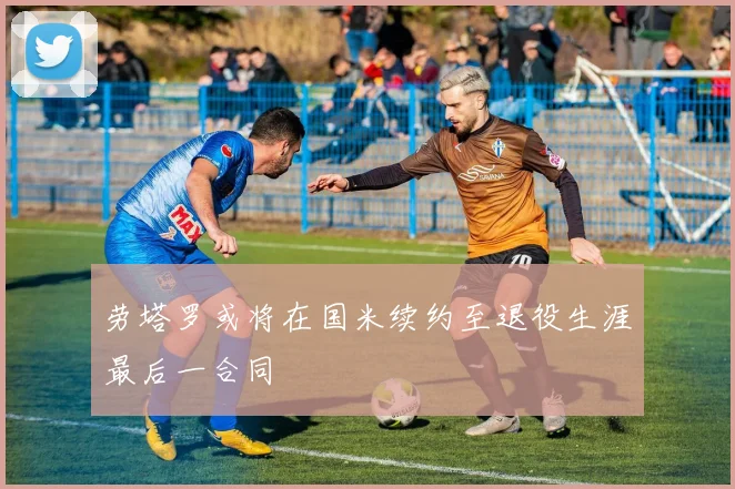 劳塔罗或将在国米续约至退役生涯最后一合同