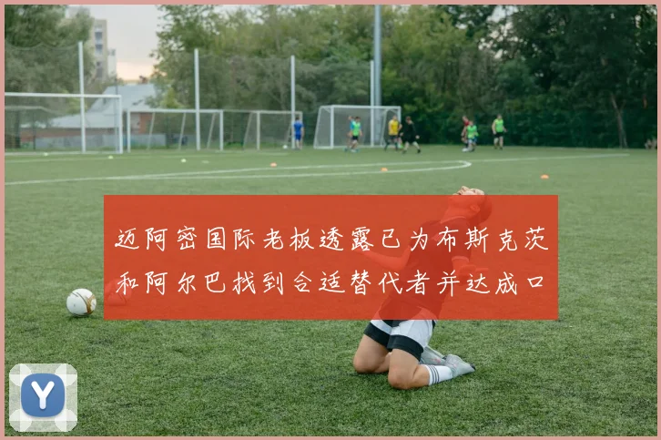 迈阿密国际老板透露已为布斯克茨和阿尔巴找到合适替代者并达成口头协议
