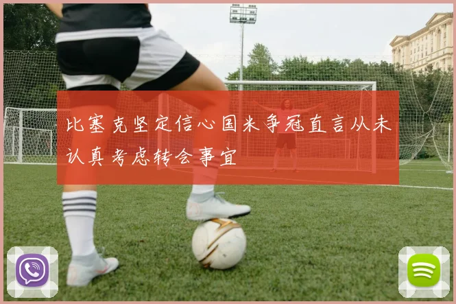 比塞克坚定信心国米争冠直言从未认真考虑转会事宜