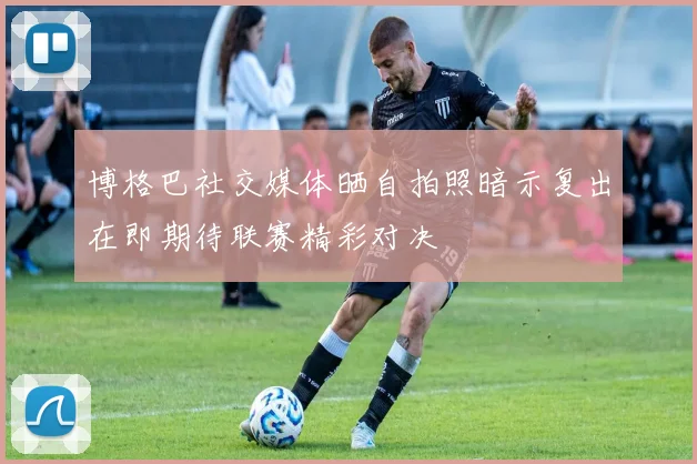 博格巴社交媒体晒自拍照暗示复出在即期待联赛精彩对决