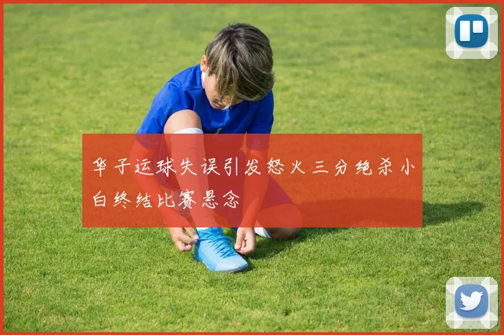 华子运球失误引发怒火三分绝杀小白终结比赛悬念
