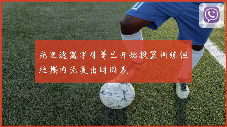 老里透露字母哥已开始投篮训练但短期内无复出时间表