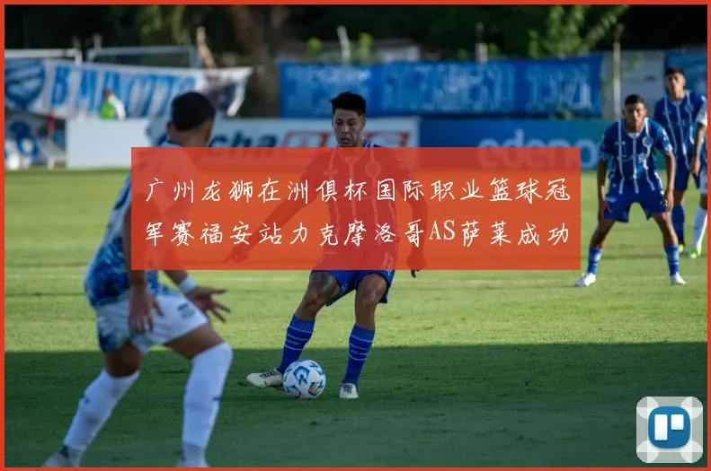 广州龙狮在洲俱杯国际职业篮球冠军赛福安站力克摩洛哥AS萨莱成功晋级