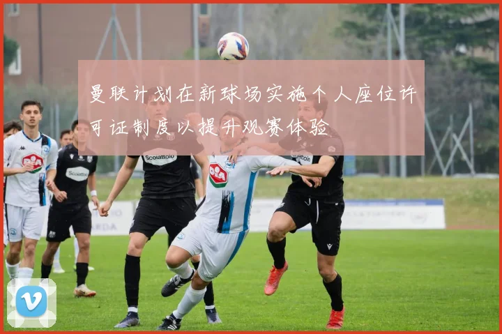 曼联计划在新球场实施个人座位许可证制度以提升观赛体验