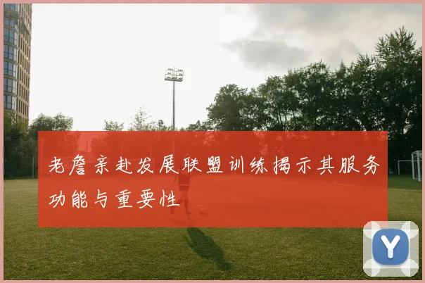 老詹亲赴发展联盟训练揭示其服务功能与重要性