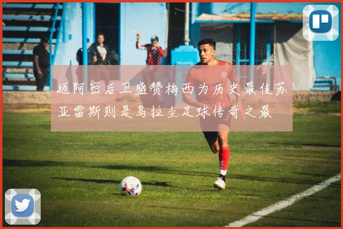 迈阿密后卫盛赞梅西为历史最佳苏亚雷斯则是乌拉圭足球传奇之最
