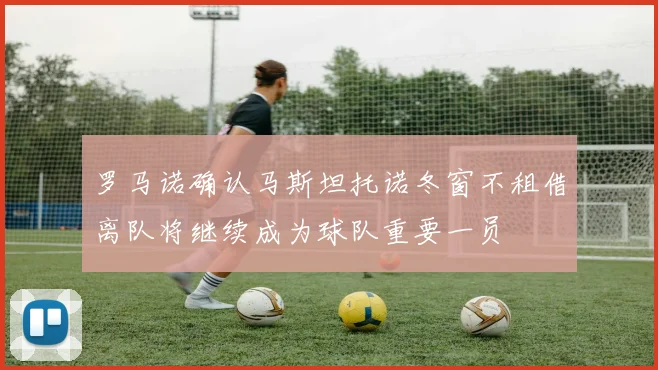 罗马诺确认马斯坦托诺冬窗不租借离队将继续成为球队重要一员