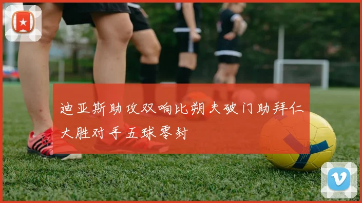 迪亚斯助攻双响比朔夫破门助拜仁大胜对手五球零封