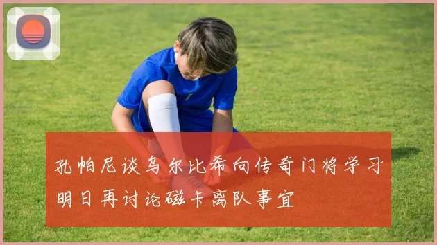 孔帕尼谈乌尔比希向传奇门将学习明日再讨论磁卡离队事宜