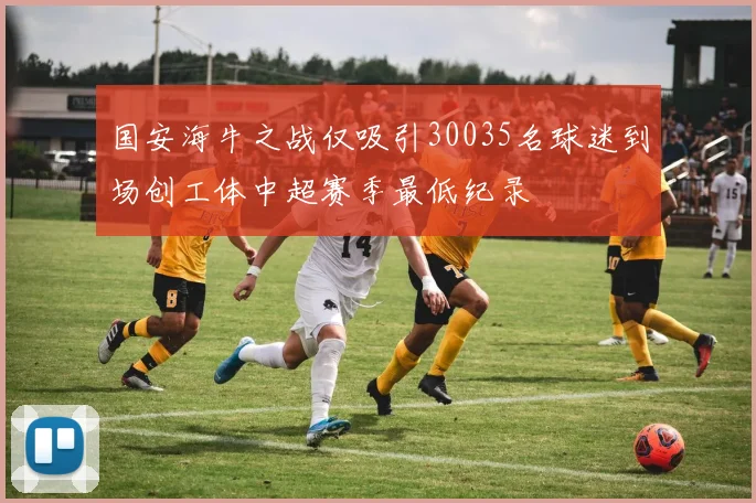 国安海牛之战仅吸引30035名球迷到场创工体中超赛季最低纪录