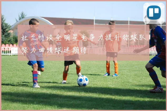 杜兰特谈全明星竞争力提升称球队努力回馈球迷期待