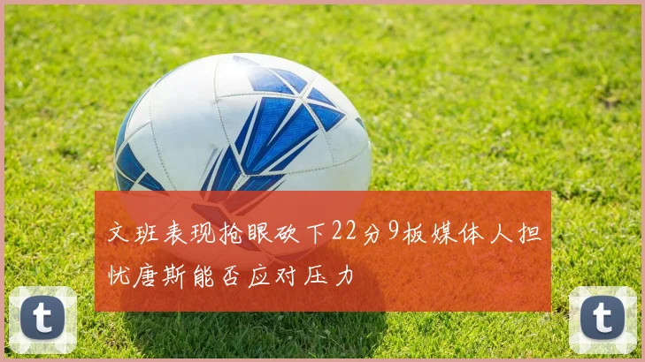 文班表现抢眼砍下22分9板媒体人担忧唐斯能否应对压力
