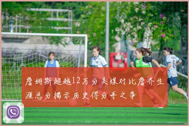 詹姆斯超越12万分美媒对比詹乔生涯总分揭示历史得分手之争