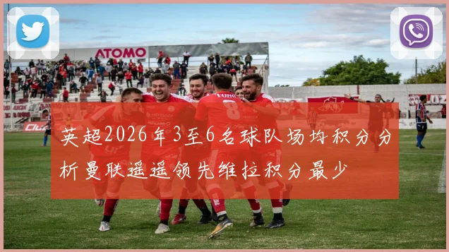 英超2026年3至6名球队场均积分分析曼联遥遥领先维拉积分最少