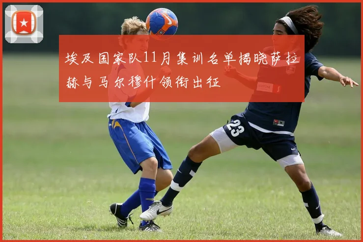 埃及国家队11月集训名单揭晓萨拉赫与马尔穆什领衔出征