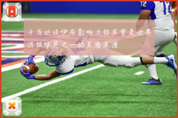 卡马达谈伊布影响力称其曾是世界顶级球员之一的灵感来源