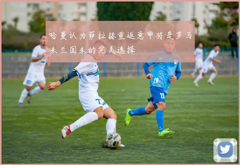哈曼认为萨拉赫重返意甲将是罗马米兰国米的完美选择