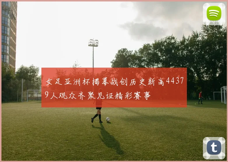女足亚洲杯揭幕战创历史新高44379人观众齐聚见证精彩赛事