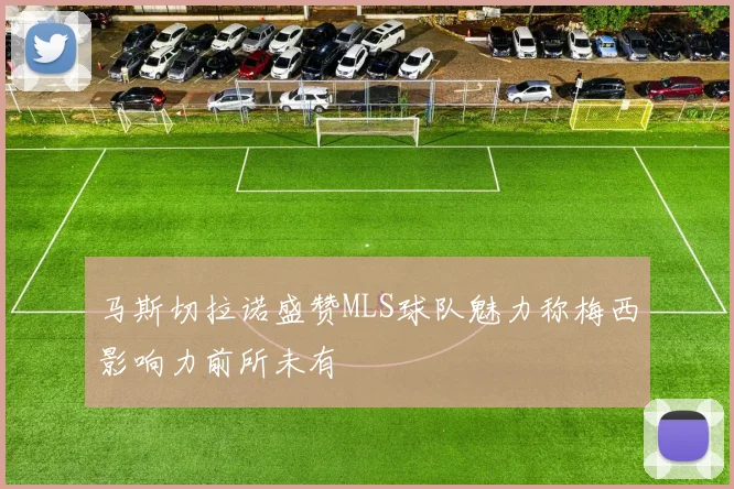 马斯切拉诺盛赞MLS球队魅力称梅西影响力前所未有