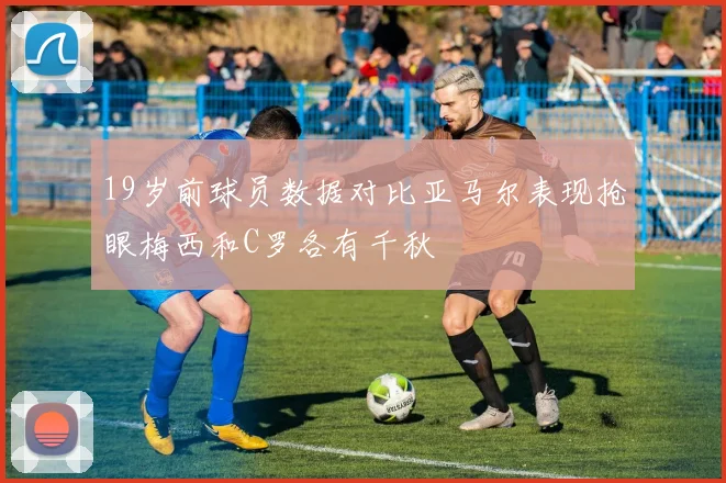 19岁前球员数据对比亚马尔表现抢眼梅西和C罗各有千秋
