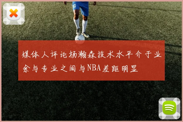 媒体人评论杨瀚森技术水平介于业余与专业之间与NBA差距明显