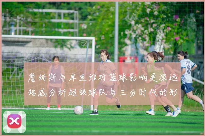 詹姆斯与库里谁对篮球影响更深远路威分析超级球队与三分时代的形成