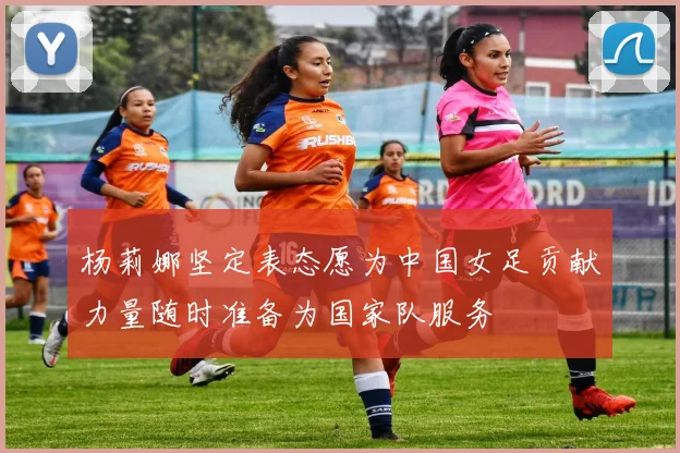 杨莉娜坚定表态愿为中国女足贡献力量随时准备为国家队服务