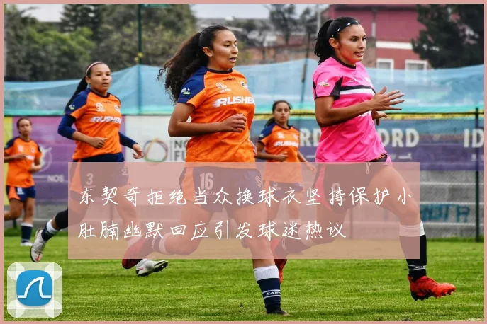 东契奇拒绝当众换球衣坚持保护小肚腩幽默回应引发球迷热议