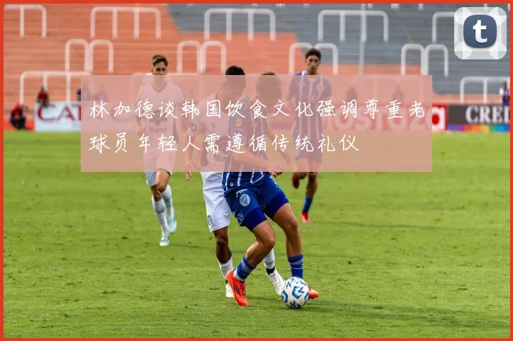 林加德谈韩国饮食文化强调尊重老球员年轻人需遵循传统礼仪